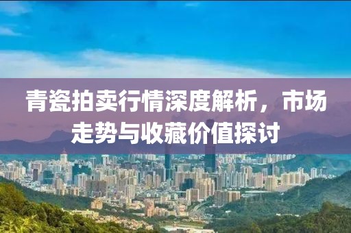 青瓷拍卖行情深度解析，市场走势与收藏价值探讨