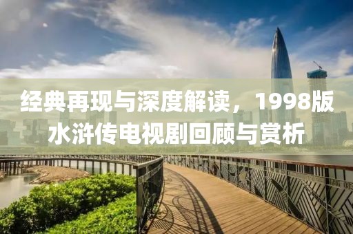 经典再现与深度解读，1998版水浒传电视剧回顾与赏析