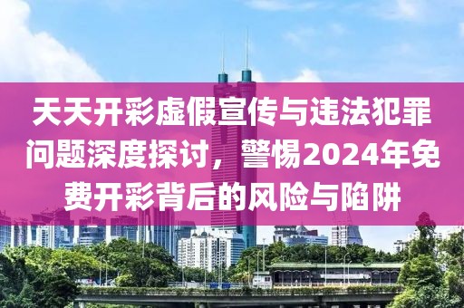 天天开彩虚假宣传与违法犯罪问题深度探讨，警惕2024年免费开彩背后的风险与陷阱