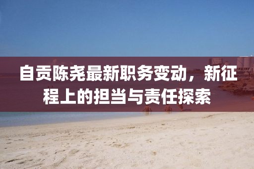 自贡陈尧最新职务变动，新征程上的担当与责任探索