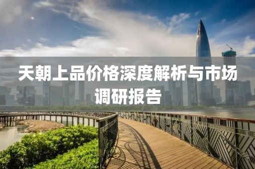 天朝上品价格深度解析与市场调研报告
