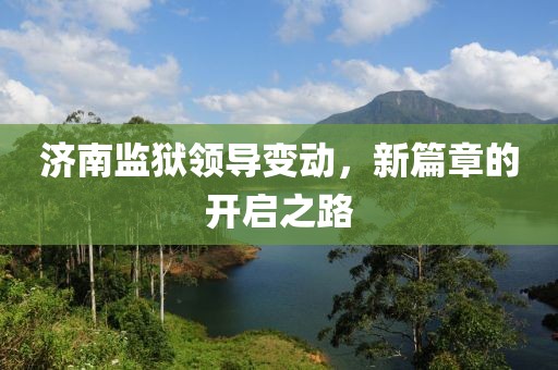 济南监狱领导变动，新篇章的开启之路