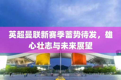 英超曼联新赛季蓄势待发，雄心壮志与未来展望