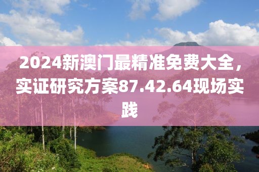 2024新澳门最精准免费大全，实证研究方案87.42.64现场实践