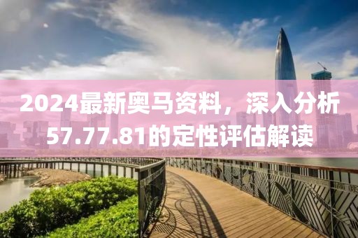 2024最新奥马资料，深入分析57.77.81的定性评估解读