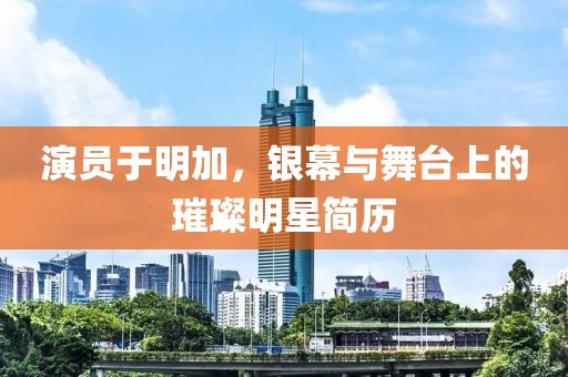 演员于明加，银幕与舞台上的璀璨明星简历