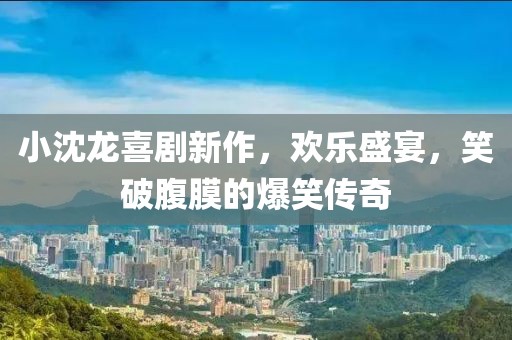 小沈龙喜剧新作，欢乐盛宴，笑破腹膜的爆笑传奇