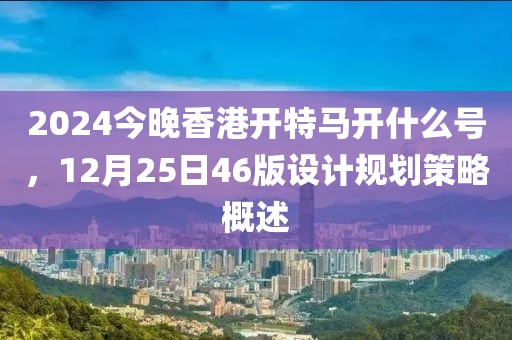 2024今晚香港开特马开什么号，12月25日46版设计规划策略概述