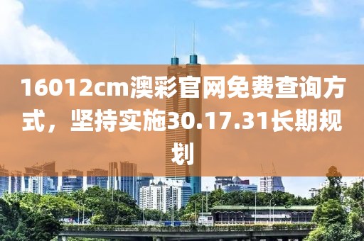 16012cm澳彩官网免费查询方式，坚持实施30.17.31长期规划