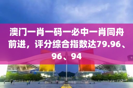 澳门一肖一码一必中一肖同舟前进，评分综合指数达79.96、96、94