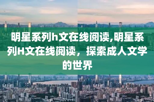 明星系列h文在线阅读,明星系列H文在线阅读，探索成人文学的世界
