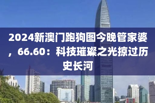 2024新澳门跑狗图今晚管家婆，66.60：科技璀璨之光掠过历史长河