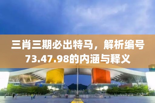 三肖三期必出特马，解析编号73.47.98的内涵与释义