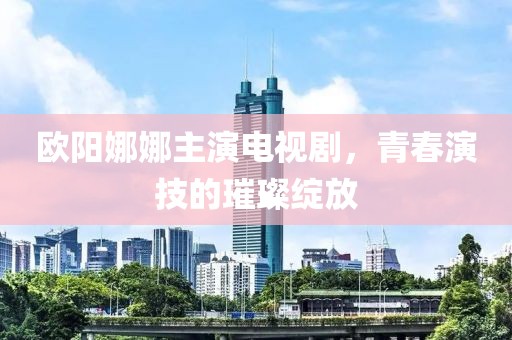 欧阳娜娜主演电视剧，青春演技的璀璨绽放
