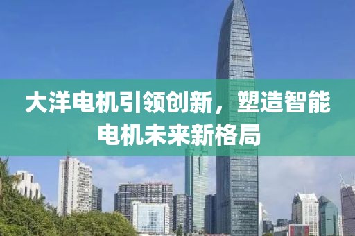大洋电机引领创新，塑造智能电机未来新格局