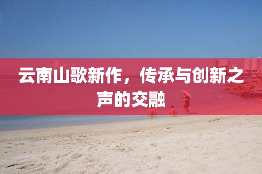 云南山歌新作，传承与创新之声的交融