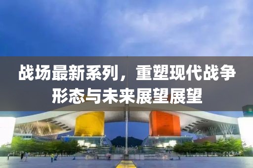战场最新系列，重塑现代战争形态与未来展望展望