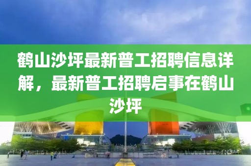 鹤山沙坪最新普工招聘信息详解，最新普工招聘启事在鹤山沙坪