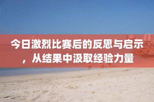 今日激烈比赛后的反思与启示，从结果中汲取经验力量