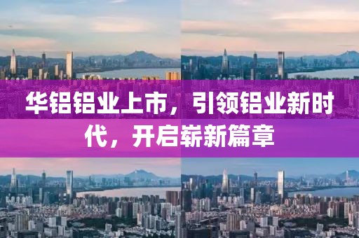 华铝铝业上市，引领铝业新时代，开启崭新篇章