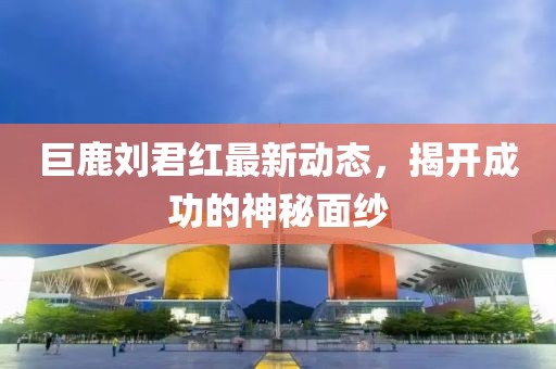 巨鹿刘君红最新动态，揭开成功的神秘面纱