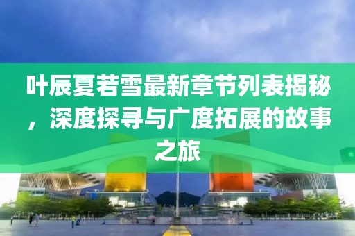 叶辰夏若雪最新章节列表揭秘，深度探寻与广度拓展的故事之旅