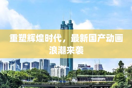重塑辉煌时代，最新国产动画浪潮来袭
