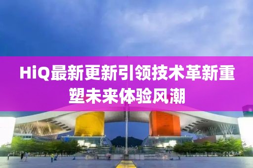 HiQ最新更新引领技术革新重塑未来体验风潮