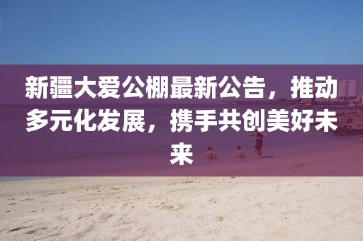 新疆大爱公棚最新公告，推动多元化发展，携手共创美好未来
