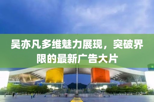 吴亦凡多维魅力展现，突破界限的最新广告大片