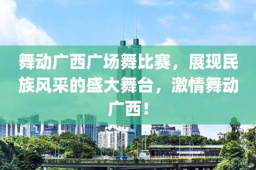 舞动广西广场舞比赛，展现民族风采的盛大舞台，激情舞动广西！