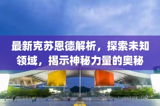 最新克苏恩德解析，探索未知领域，揭示神秘力量的奥秘