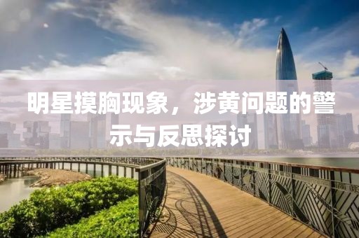 明星摸胸现象，涉黄问题的警示与反思探讨