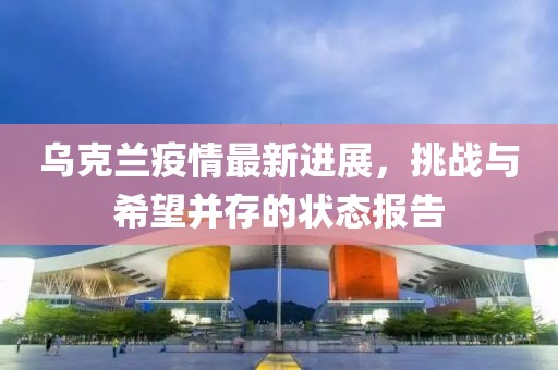 乌克兰疫情最新进展，挑战与希望并存的状态报告