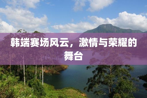 韩端赛场风云，激情与荣耀的舞台