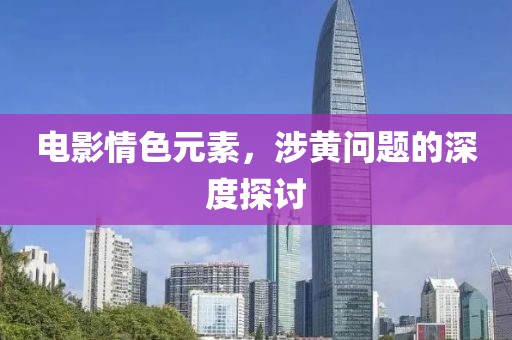 电影情色元素，涉黄问题的深度探讨