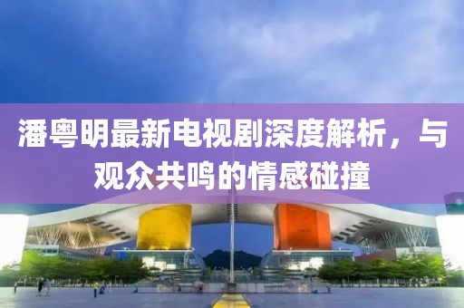 潘粤明最新电视剧深度解析，与观众共鸣的情感碰撞