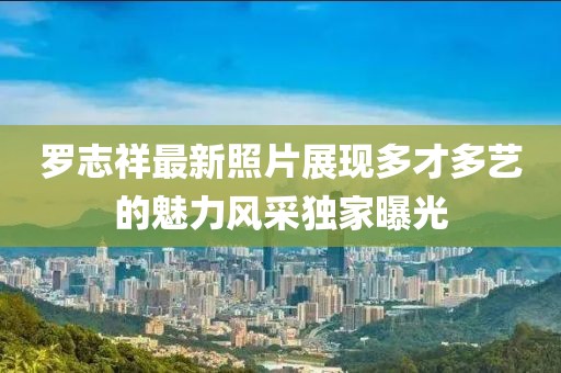 罗志祥最新照片展现多才多艺的魅力风采独家曝光