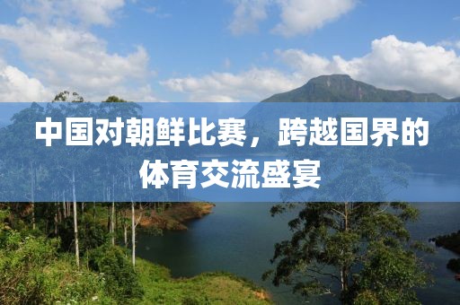 中国对朝鲜比赛，跨越国界的体育交流盛宴