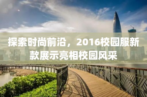 探索时尚前沿，2016校园服新款展示亮相校园风采