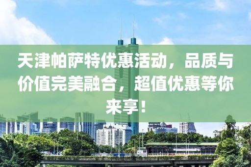 天津帕萨特优惠活动，品质与价值完美融合，超值优惠等你来享！