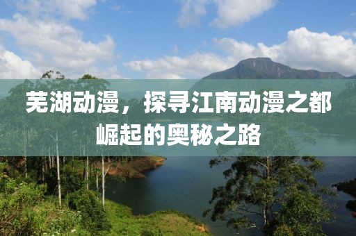 芜湖动漫，探寻江南动漫之都崛起的奥秘之路