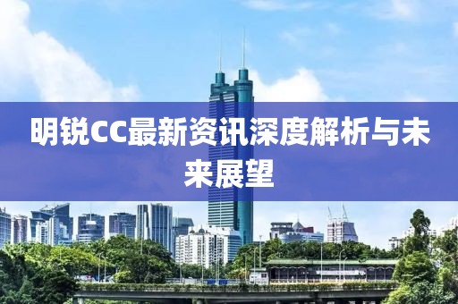 明锐CC最新资讯深度解析与未来展望