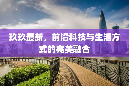 玖玖最新，前沿科技与生活方式的完美融合