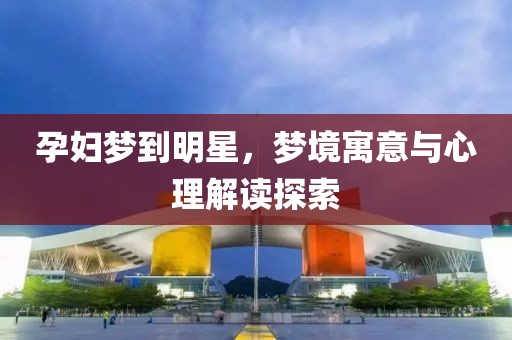 孕妇梦到明星，梦境寓意与心理解读探索