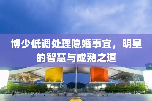 博少低调处理隐婚事宜，明星的智慧与成熟之道