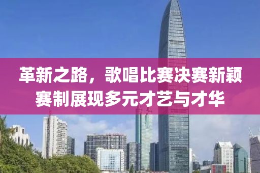 革新之路，歌唱比赛决赛新颖赛制展现多元才艺与才华