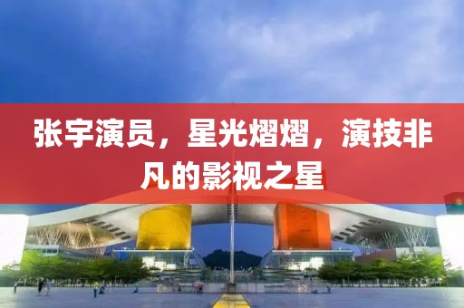 张宇演员，星光熠熠，演技非凡的影视之星