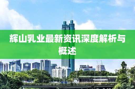 辉山乳业最新资讯深度解析与概述