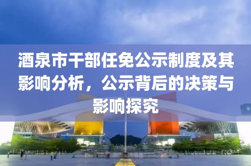 酒泉市干部任免公示制度及其影响分析，公示背后的决策与影响探究
